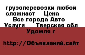 грузоперевозки любой сложнаст  › Цена ­ 100 - Все города Авто » Услуги   . Тверская обл.,Удомля г.